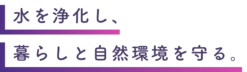 人々の暮らしと自然環境の間に、美しい水が流れるように。