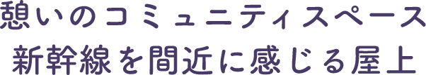 憩いのコミュニティスペース　新幹線を間近に感じる屋上